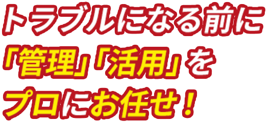 トラブルになる前に「管理」「活用」をプロにお任せ！